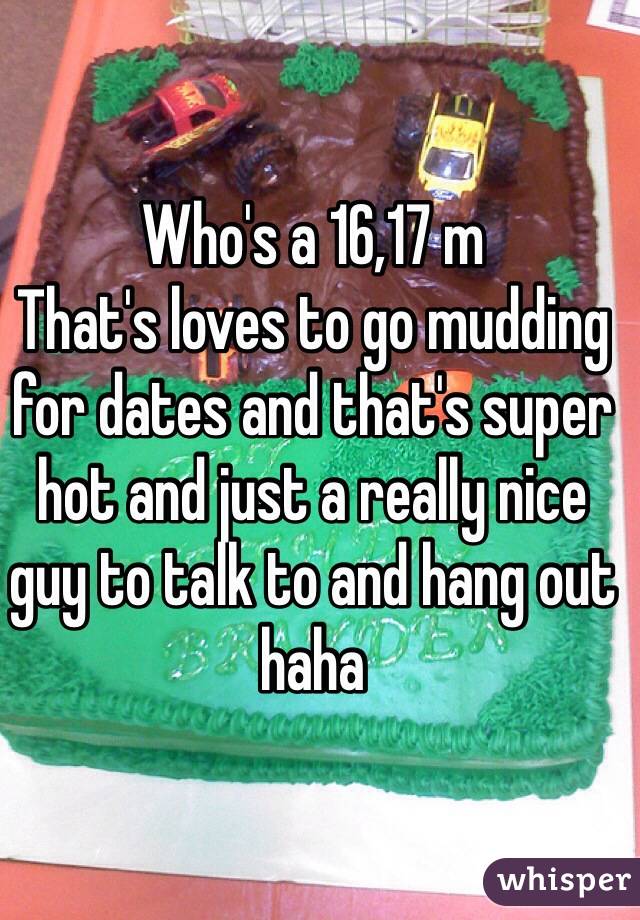 Who's a 16,17 m 
That's loves to go mudding for dates and that's super hot and just a really nice guy to talk to and hang out haha 