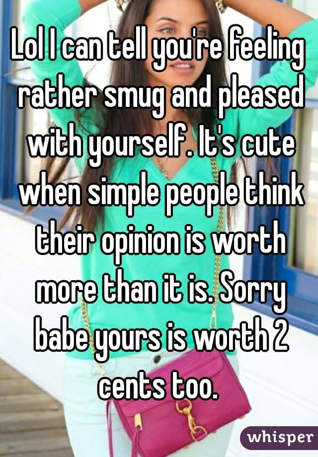 Lol I can tell you're feeling rather smug and pleased with yourself. It's cute when simple people think their opinion is worth more than it is. Sorry babe yours is worth 2 cents too. 