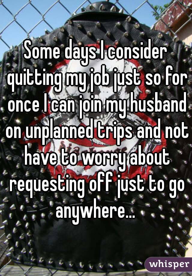 Some days I consider quitting my job just so for once I can join my husband on unplanned trips and not have to worry about requesting off just to go anywhere... 