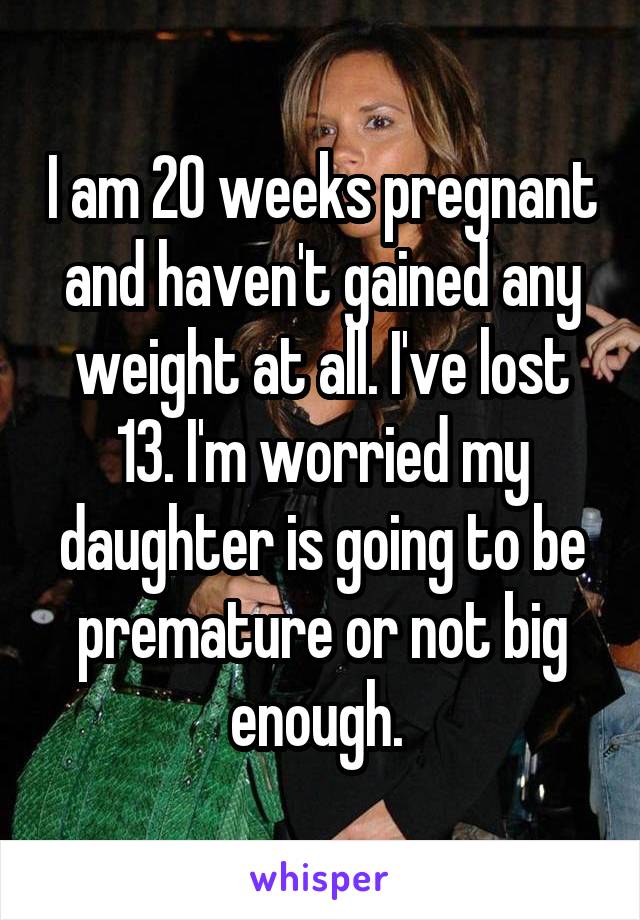 I am 20 weeks pregnant and haven't gained any weight at all. I've lost 13. I'm worried my daughter is going to be premature or not big enough. 