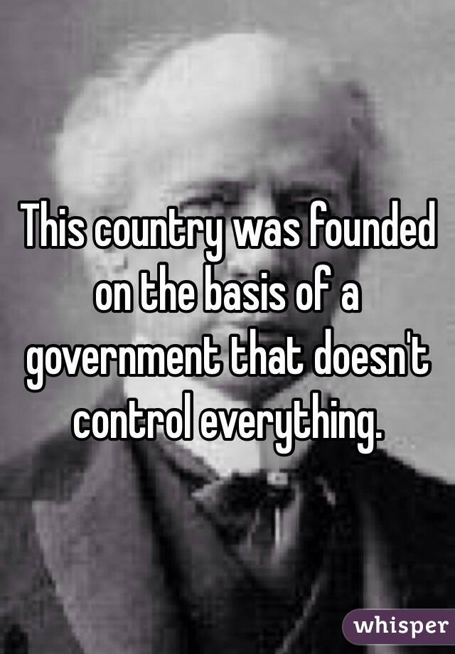 This country was founded on the basis of a government that doesn't control everything. 