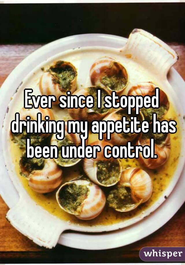 Ever since I stopped drinking my appetite has been under control. 