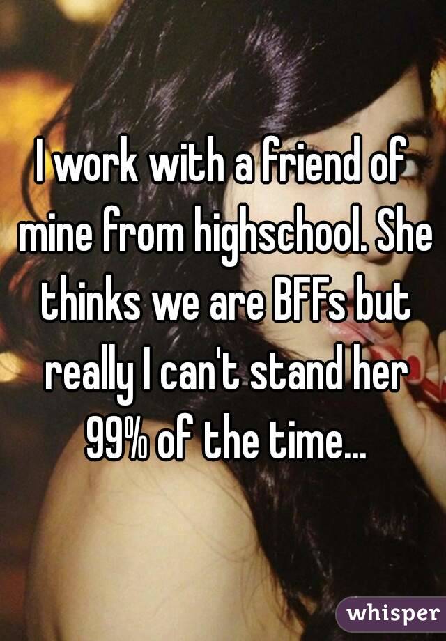 I work with a friend of mine from highschool. She thinks we are BFFs but really I can't stand her 99% of the time...