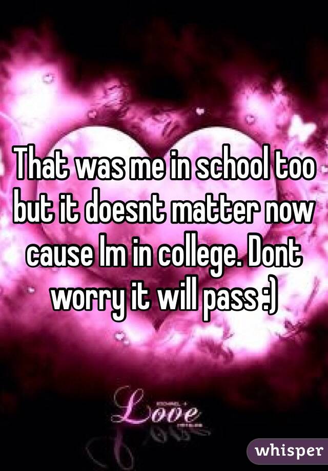 That was me in school too but it doesnt matter now cause Im in college. Dont worry it will pass :)