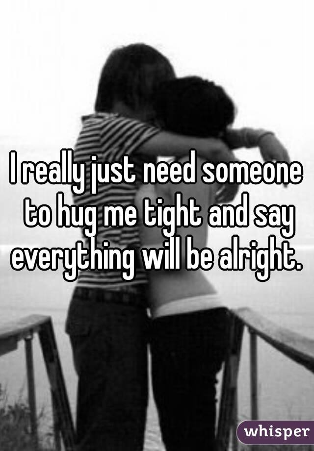 I really just need someone to hug me tight and say everything will be alright. 