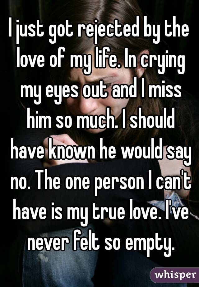 I just got rejected by the love of my life. In crying my eyes out and I miss him so much. I should have known he would say no. The one person I can't have is my true love. I've never felt so empty.