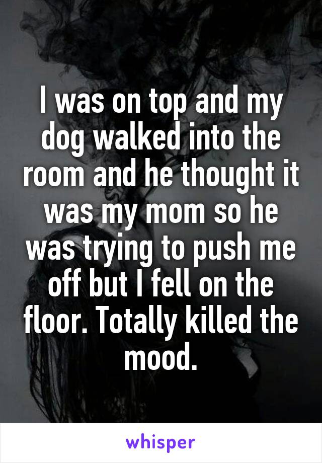 I was on top and my dog walked into the room and he thought it was my mom so he was trying to push me off but I fell on the floor. Totally killed the mood.