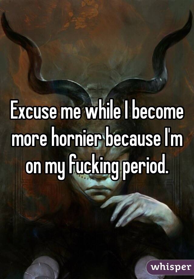 Excuse me while I become more hornier because I'm on my fucking period. 