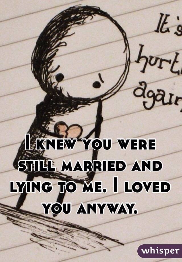 I knew you were still married and lying to me. I loved you anyway. 