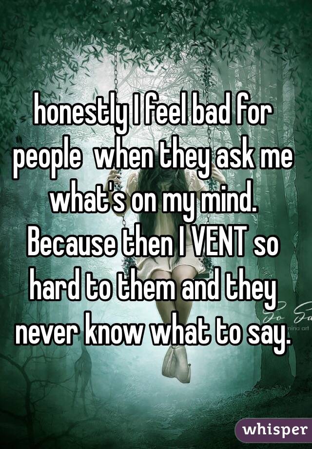 honestly I feel bad for people  when they ask me what's on my mind. Because then I VENT so hard to them and they never know what to say.