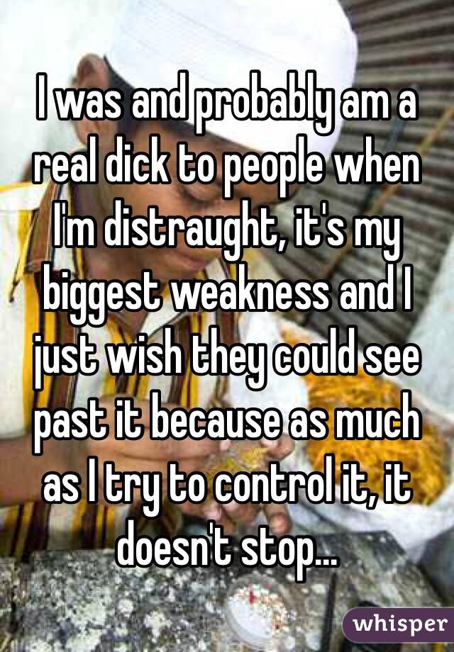 I was and probably am a real dick to people when I'm distraught, it's my biggest weakness and I just wish they could see past it because as much as I try to control it, it doesn't stop...