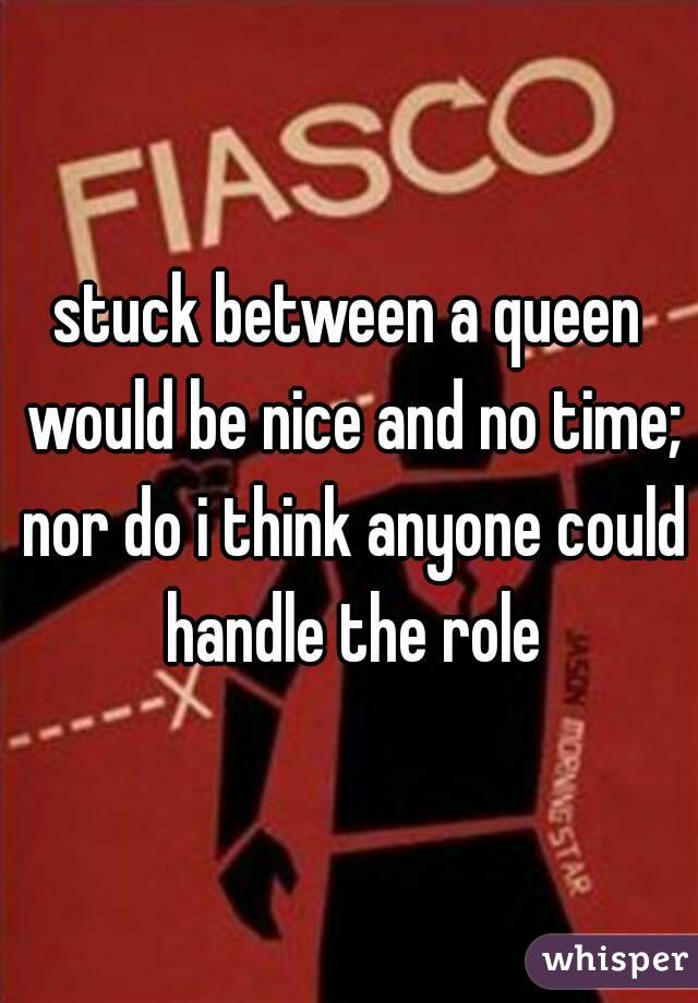 stuck between a queen would be nice and no time; nor do i think anyone could handle the role