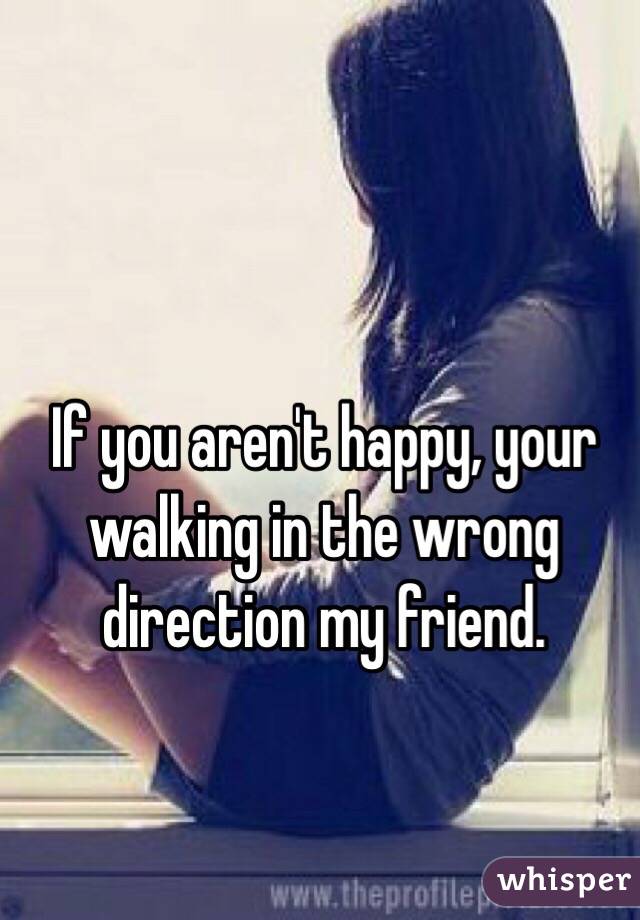 If you aren't happy, your walking in the wrong direction my friend.