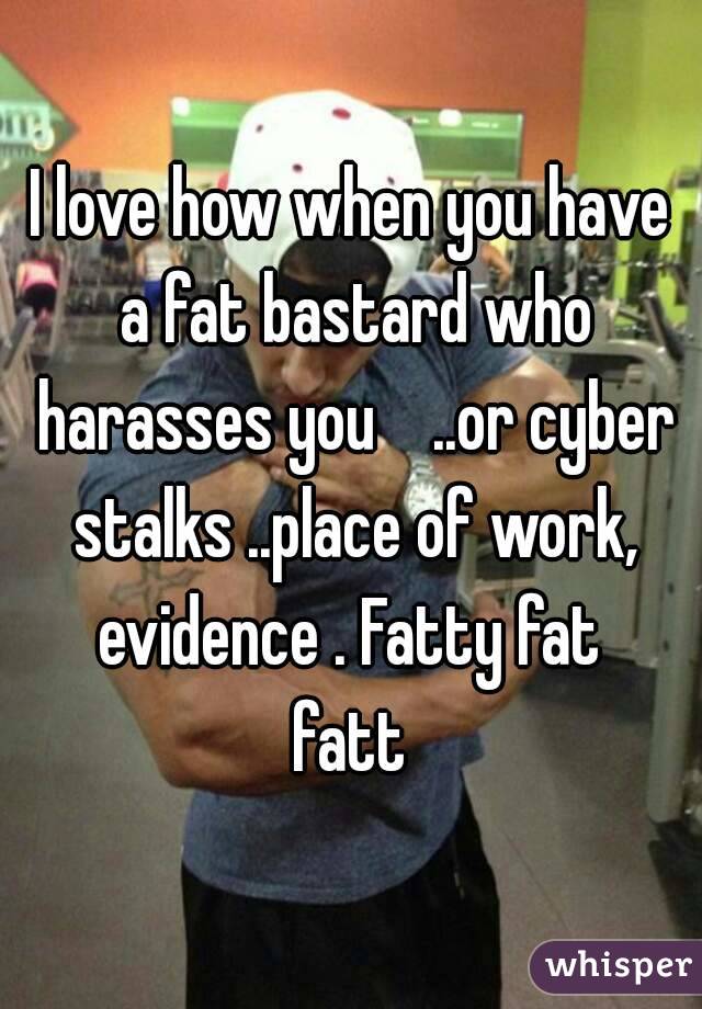 I love how when you have a fat bastard who harasses you    ..or cyber stalks ..place of work, evidence . Fatty fat 
fatt
