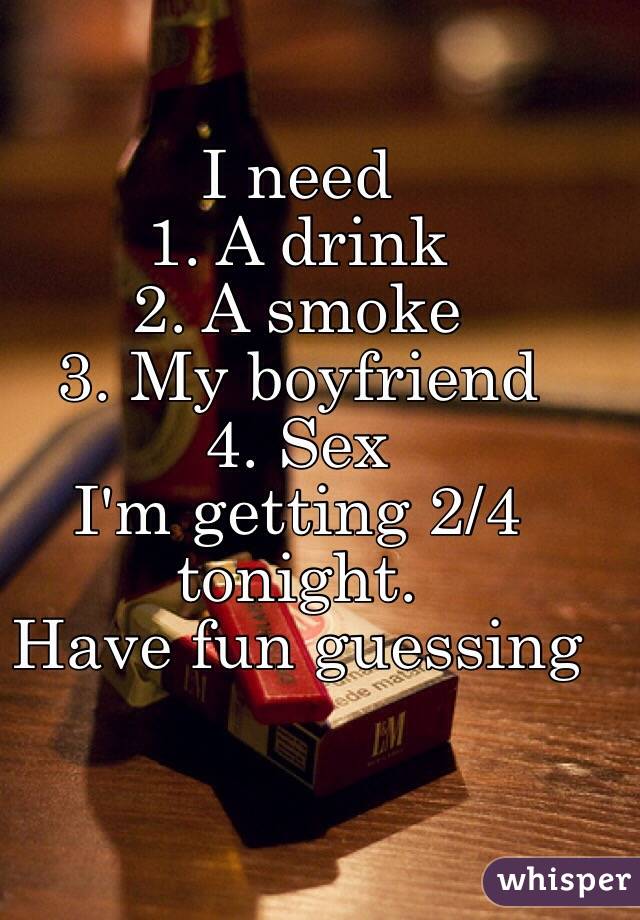 I need 
1. A drink 
2. A smoke 
3. My boyfriend 
4. Sex
I'm getting 2/4 tonight. 
Have fun guessing 