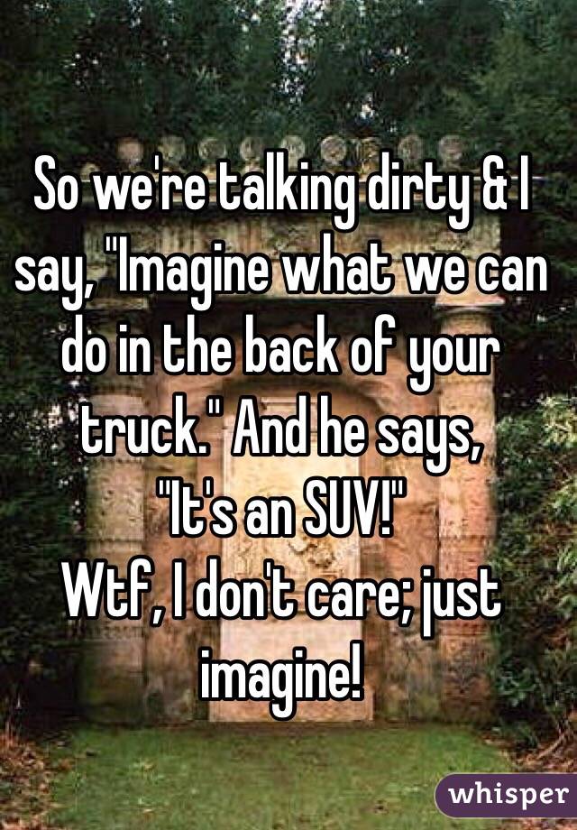 So we're talking dirty & I say, "Imagine what we can do in the back of your truck." And he says, 
"It's an SUV!" 
Wtf, I don't care; just imagine! 