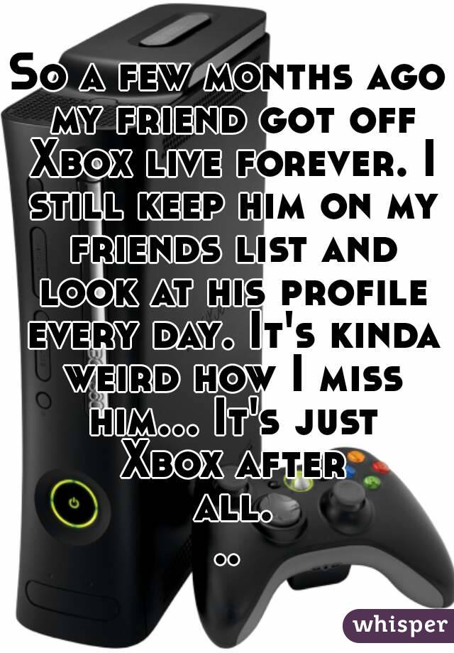 So a few months ago my friend got off Xbox live forever. I still keep him on my friends list and look at his profile every day. It's kinda weird how I miss him... It's just Xbox after all...