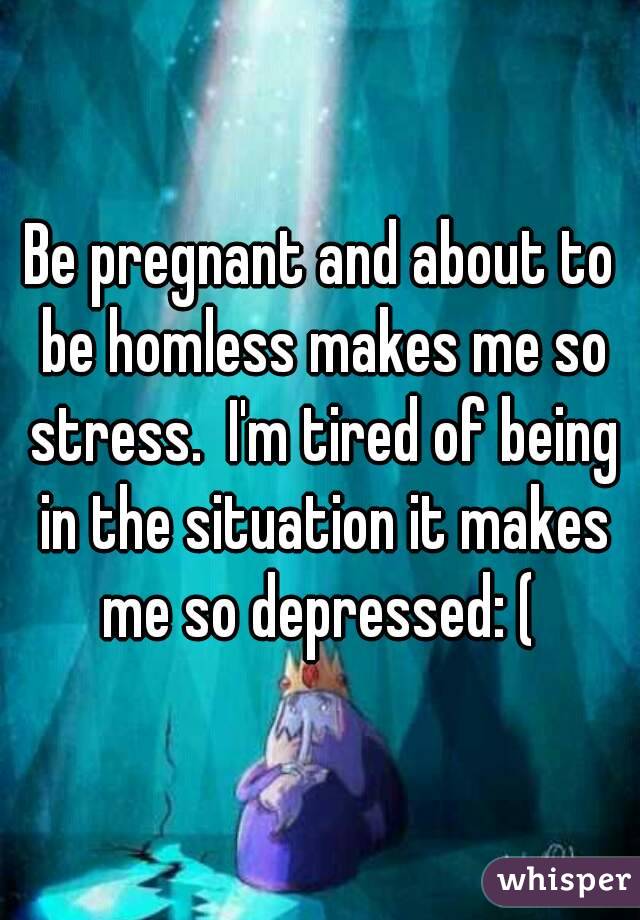 Be pregnant and about to be homless makes me so stress.  I'm tired of being in the situation it makes me so depressed: ( 