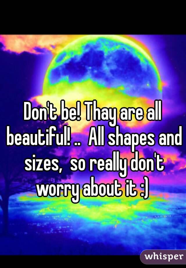Don't be! Thay are all beautiful! ..  All shapes and sizes,  so really don't worry about it :) 