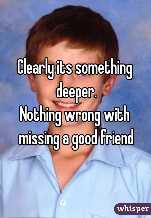 Clearly its something deeper.
Nothing wrong with missing a good friend