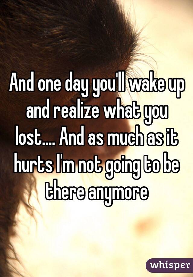 And one day you'll wake up and realize what you lost.... And as much as it hurts I'm not going to be there anymore 