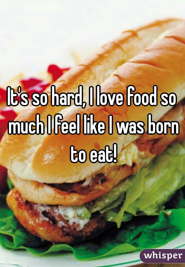 It's so hard, I love food so much I feel like I was born to eat!
