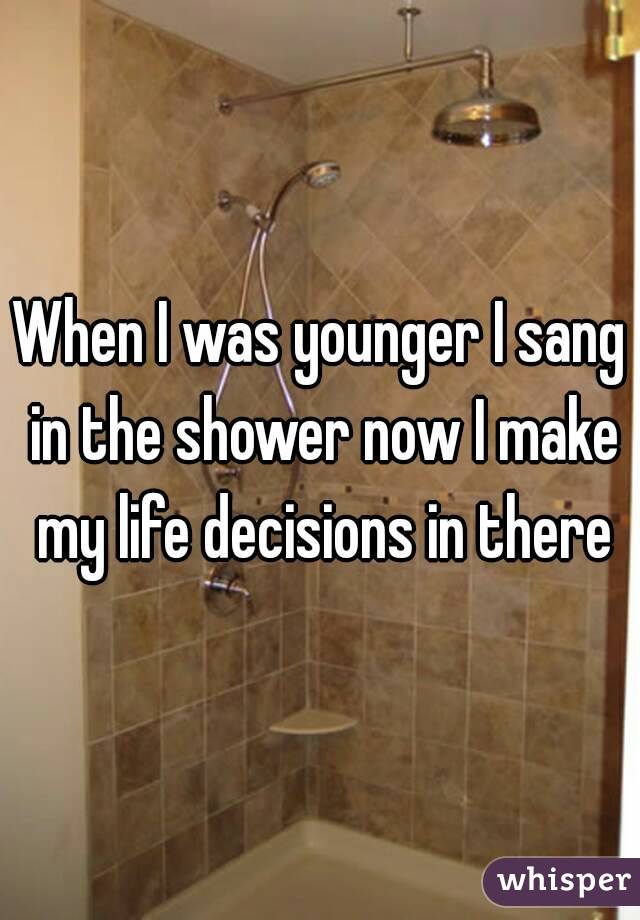 When I was younger I sang in the shower now I make my life decisions in there