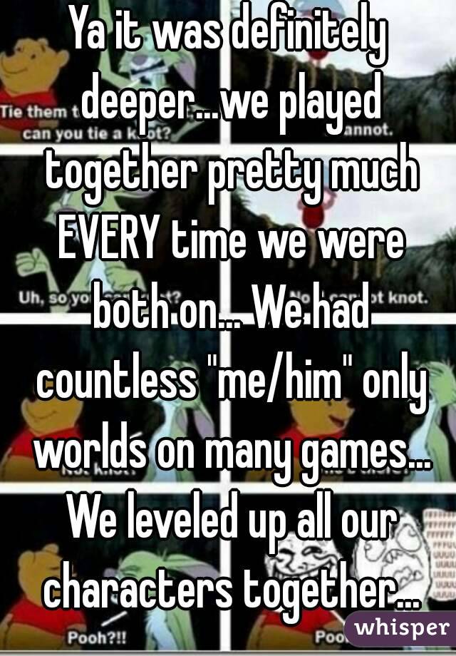 Ya it was definitely deeper...we played together pretty much EVERY time we were both on... We had countless "me/him" only worlds on many games... We leveled up all our characters together...