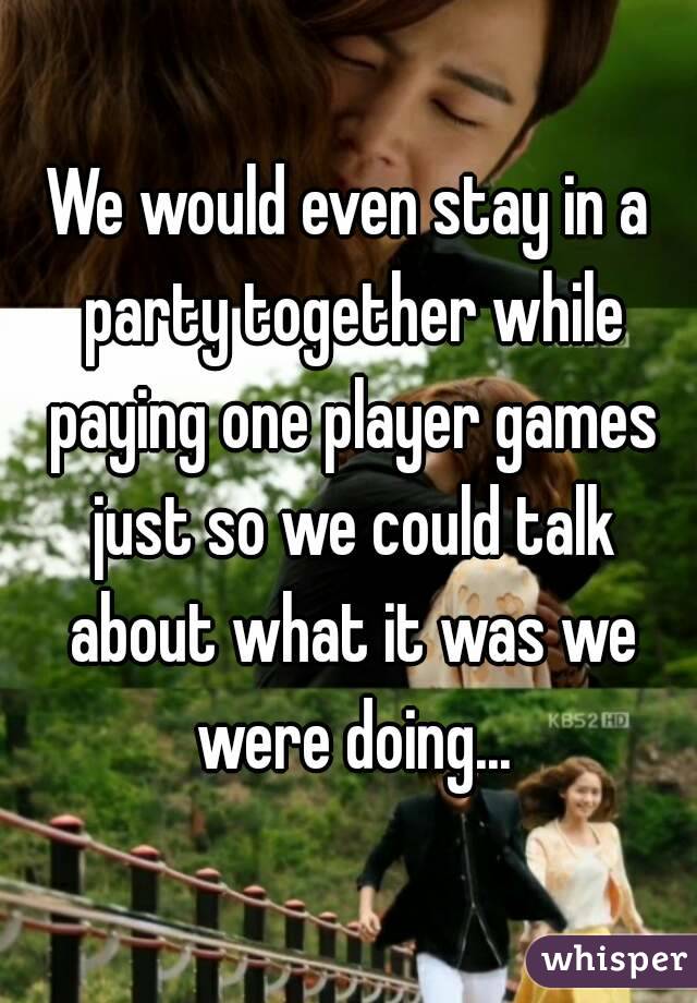 We would even stay in a party together while paying one player games just so we could talk about what it was we were doing...