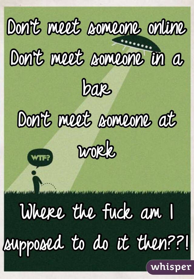 Don't meet someone online 
Don't meet someone in a bar 
Don't meet someone at work 

Where the fuck am I supposed to do it then??! 