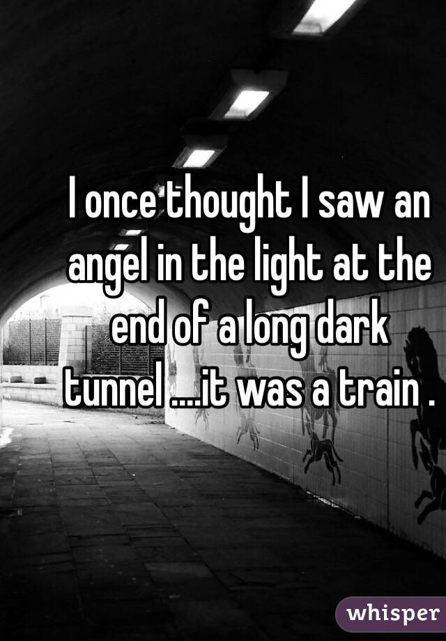 I once thought I saw an angel in the light at the end of a long dark tunnel ....it was a train . 