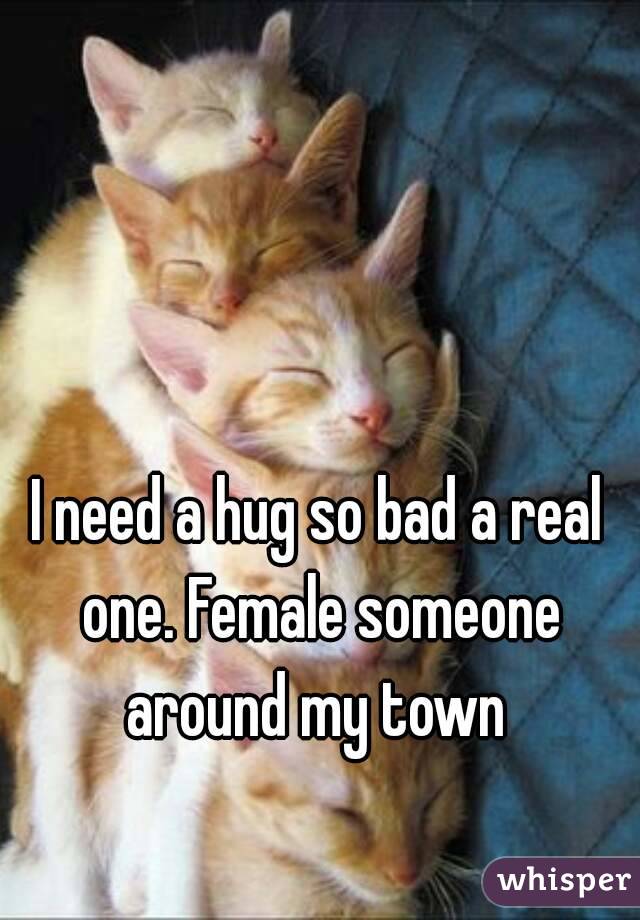 I need a hug so bad a real one. Female someone around my town 