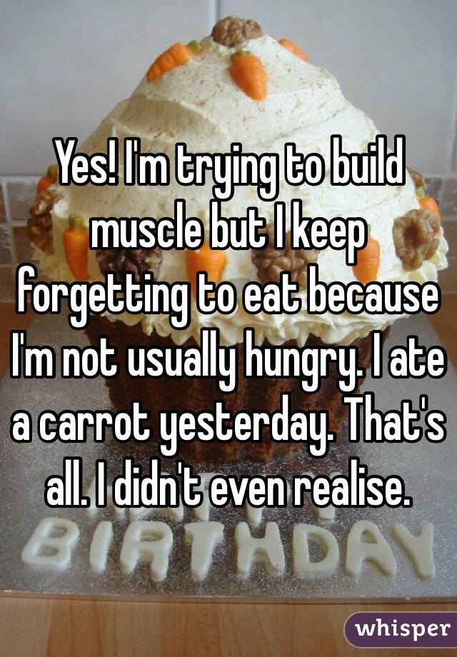 Yes! I'm trying to build muscle but I keep forgetting to eat because I'm not usually hungry. I ate a carrot yesterday. That's all. I didn't even realise.