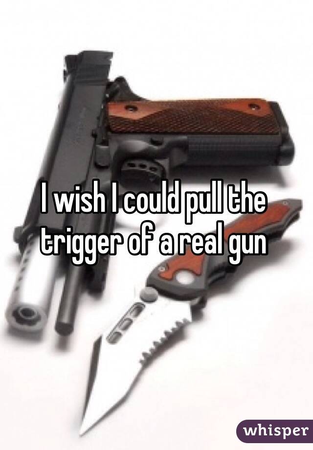 I wish I could pull the trigger of a real gun