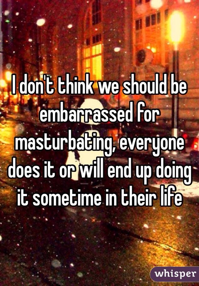 I don't think we should be embarrassed for masturbating, everyone does it or will end up doing it sometime in their life 