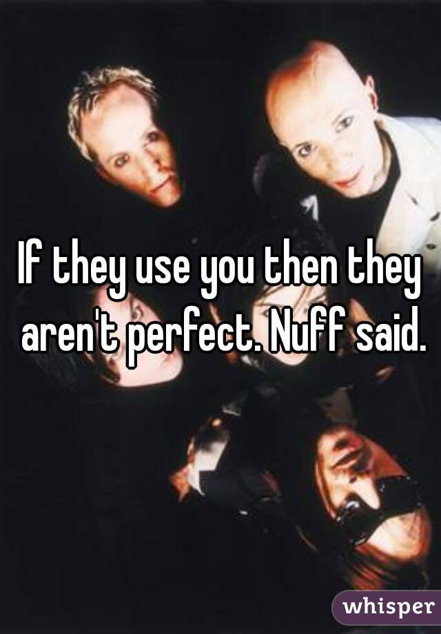 If they use you then they aren't perfect. Nuff said.