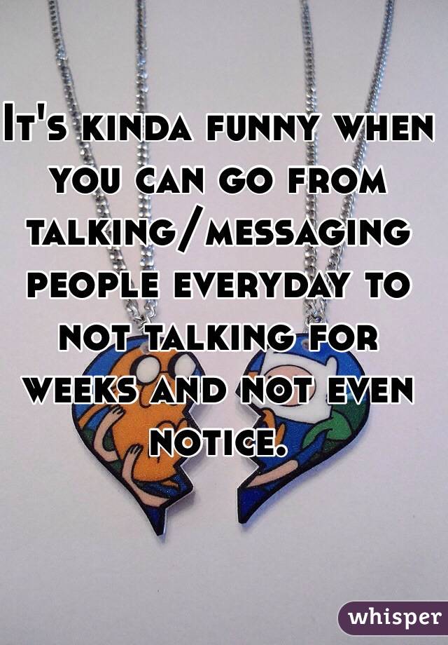 It's kinda funny when you can go from talking/messaging people everyday to not talking for weeks and not even notice.  