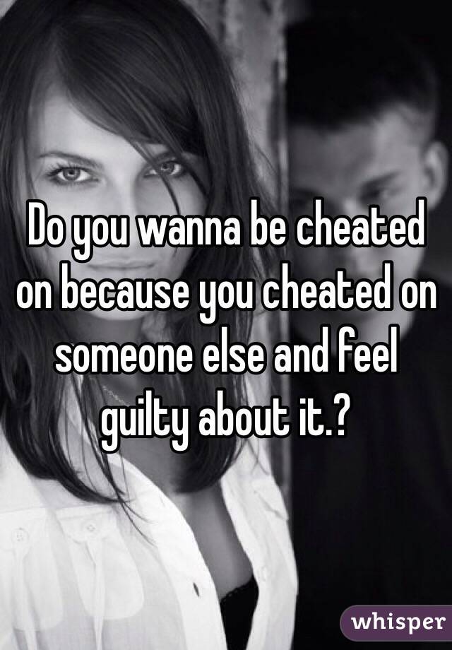 Do you wanna be cheated on because you cheated on someone else and feel guilty about it.?
