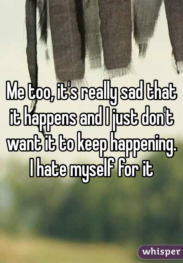 Me too, it's really sad that it happens and I just don't want it to keep happening. I hate myself for it