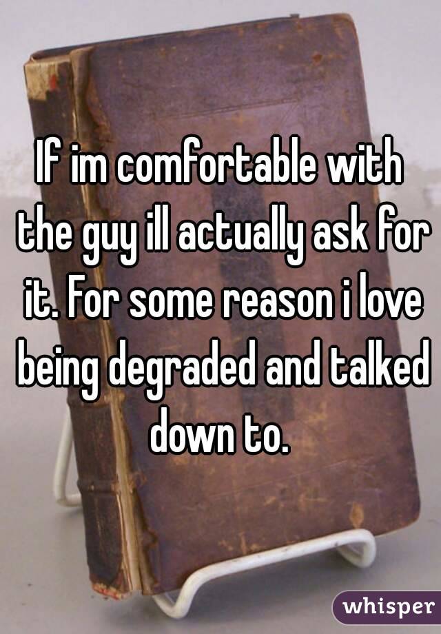 If im comfortable with the guy ill actually ask for it. For some reason i love being degraded and talked down to. 