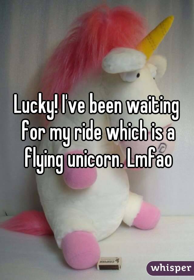 Lucky! I've been waiting for my ride which is a flying unicorn. Lmfao