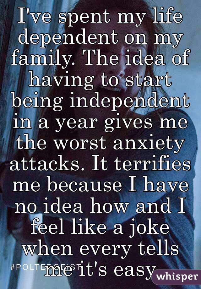 I've spent my life dependent on my family. The idea of having to start being independent in a year gives me the worst anxiety attacks. It terrifies me because I have no idea how and I feel like a joke when every tells me it's easy