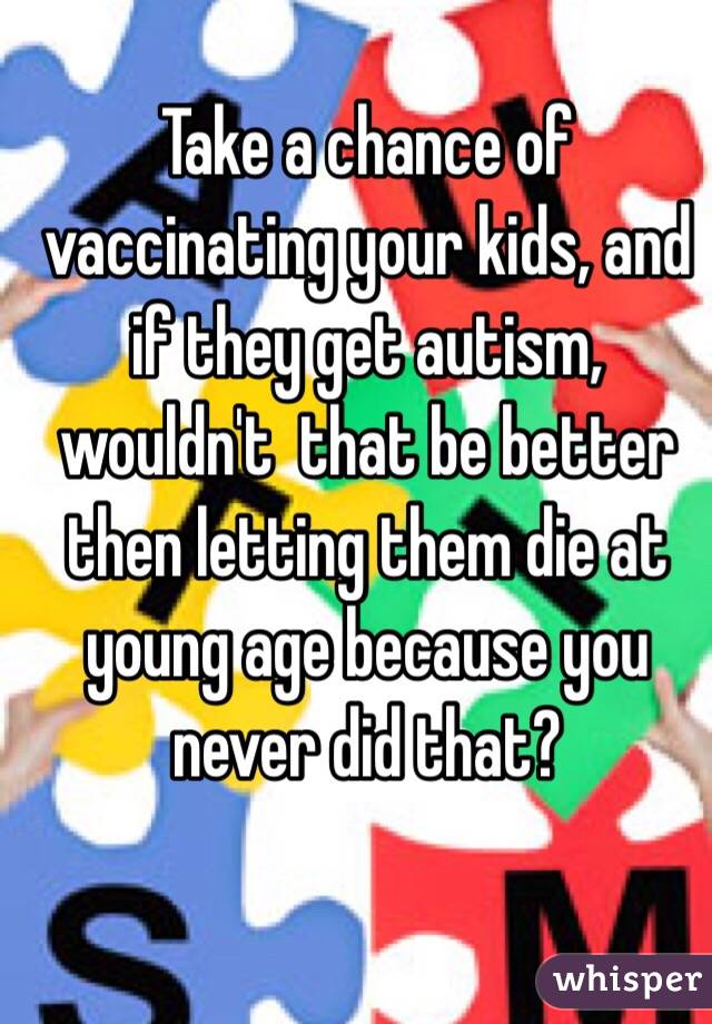 
Take a chance of vaccinating your kids, and if they get autism, wouldn't  that be better then letting them die at young age because you never did that?