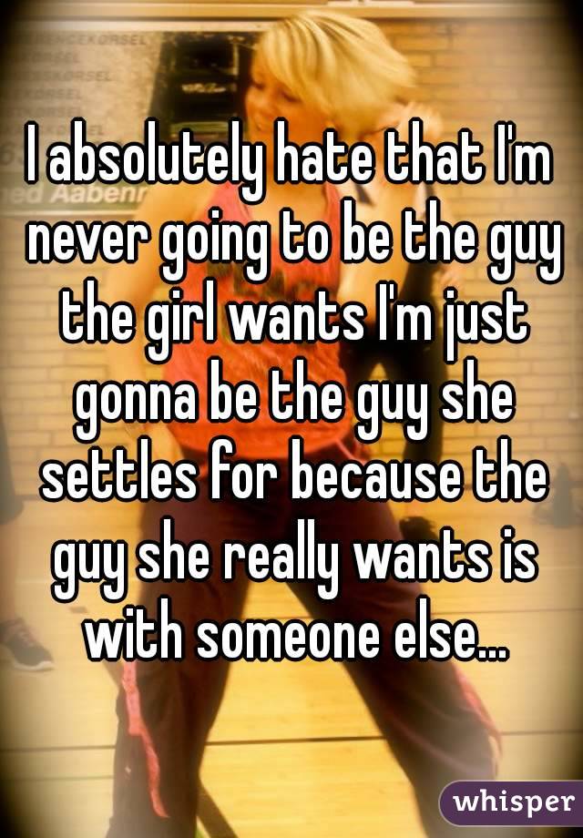 I absolutely hate that I'm never going to be the guy the girl wants I'm just gonna be the guy she settles for because the guy she really wants is with someone else...