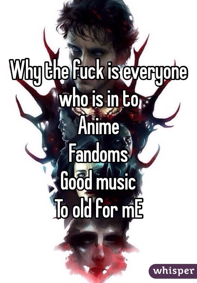 Why the fuck is everyone who is in to 
Anime
Fandoms
Good music 
To old for mE