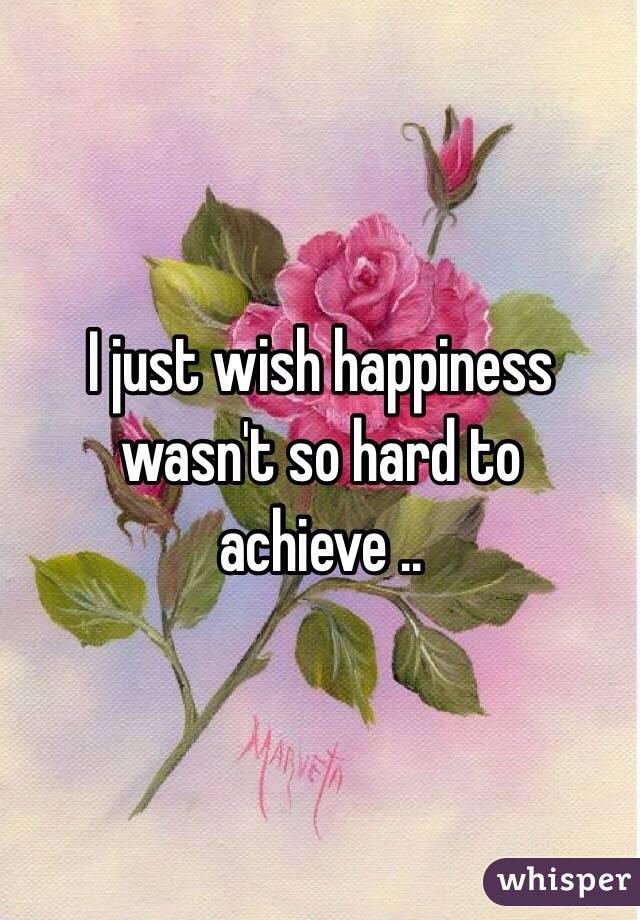 I just wish happiness wasn't so hard to achieve .. 