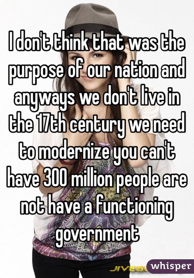 I don't think that was the purpose of our nation and anyways we don't live in the 17th century we need to modernize you can't have 300 million people are not have a functioning government