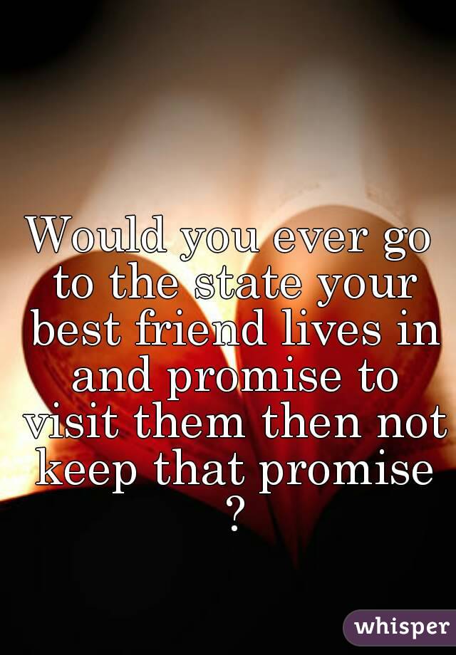 Would you ever go to the state your best friend lives in and promise to visit them then not keep that promise ?