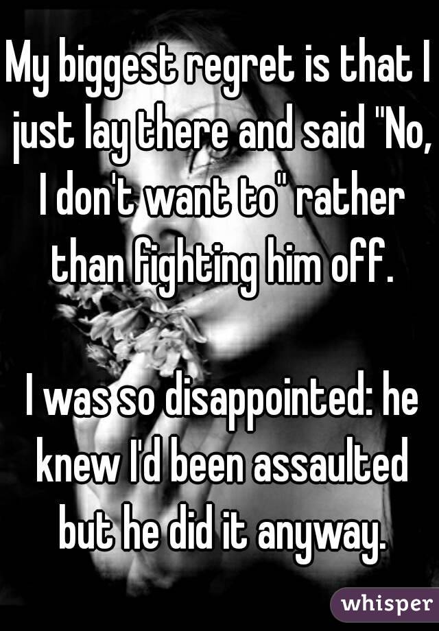 My biggest regret is that I just lay there and said "No, I don't want to" rather than fighting him off.

 I was so disappointed: he knew I'd been assaulted but he did it anyway.