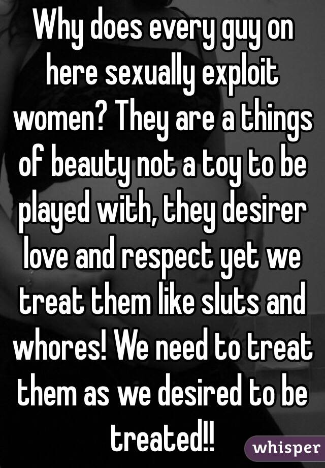 Why does every guy on here sexually exploit women? They are a things of beauty not a toy to be played with, they desirer love and respect yet we treat them like sluts and whores! We need to treat them as we desired to be treated!!